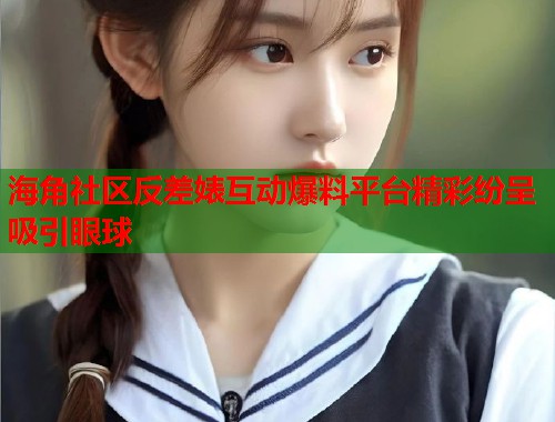 海角社区反差婊互动爆料平台精彩纷呈吸引眼球