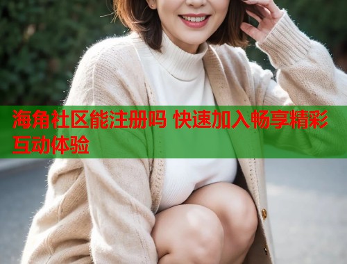 海角社区能注册吗 快速加入畅享精彩互动体验