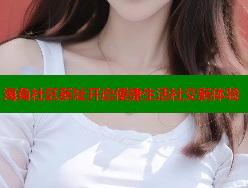 海角社区新址开启便捷生活社交新体验