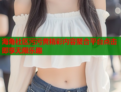 海角社区污污黄精彩内容聚合平台点击即享无限乐趣