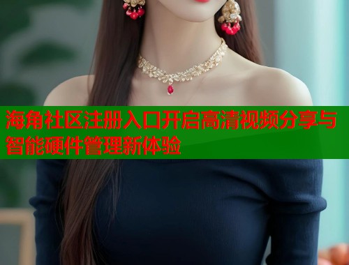 海角社区注册入口开启高清视频分享与智能硬件管理新体验