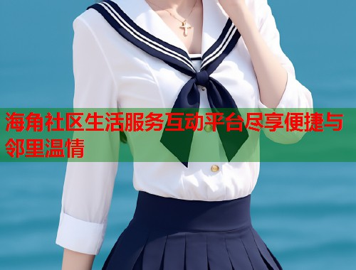 海角社区生活服务互动平台尽享便捷与邻里温情