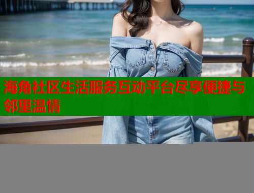 海角社区生活服务互动平台尽享便捷与邻里温情