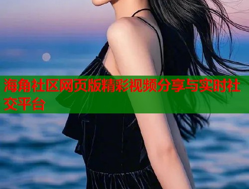 海角社区网页版精彩视频分享与实时社交平台