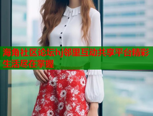 海角社区论坛hj邻里互动共享平台精彩生活尽在掌握