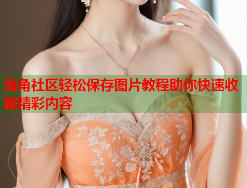 海角社区轻松保存图片教程助你快速收藏精彩内容