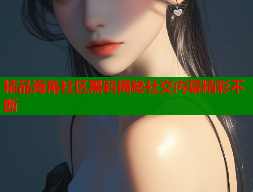 精品海角社区黑料揭秘社交内幕精彩不断