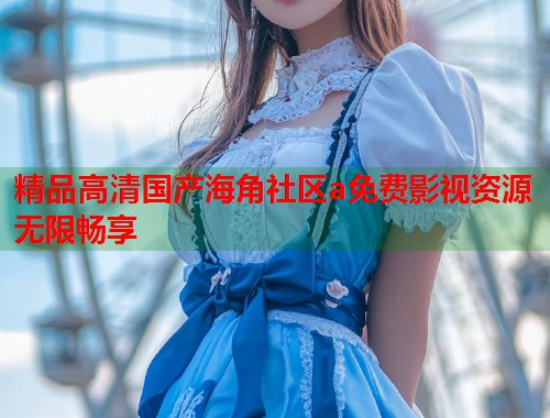 精品高清国产海角社区a免费影视资源无限畅享